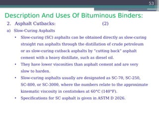 Description And Uses Of Bituminous Binders:
53
2. Asphalt Cutbacks: (2)
a) Slow-Curing Asphalts
• Slow-curing (SC) asphalts can be obtained directly as slow-curing
straight run asphalts through the distillation of crude petroleum
or as slow-curing cutback asphalts by “cutting back” asphalt
cement with a heavy distillate, such as diesel oil.
• They have lower viscosities than asphalt cement and are very
slow to harden.
• Slow-curing asphalts usually are designated as SC-70, SC-250,
SC-800, or SC-3000, where the numbers relate to the approximate
kinematic viscosity in centistokes at 60°C (140°F).
• Specifications for SC asphalt is given in ASTM D 2026.
 