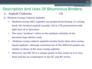 Description And Uses Of Bituminous Binders:
55
2. Asphalt Cutbacks: (3)
b. Medium-Curing Cutback Asphalts
• Medium-curing (MC) asphalts are produced by fluxing, or cutting
back, the residual asphalt (usually 120 to 150 penetration) with
light fuel oil or kerosene.
• The term “medium” refers to the medium volatility of the
kerosene-type diluter used.
• Medium curing cutback asphalts harden faster than slow-curing
liquid asphalts, although consistencies of the different grades are
similar to those of the slow-curing asphalts.
• However, the MC-30 is a unique grade in this series as it is very
fluid and has no counterpart in the SC and RC series.
 