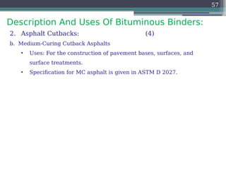 Description And Uses Of Bituminous Binders:
57
2. Asphalt Cutbacks: (4)
b. Medium-Curing Cutback Asphalts
• Uses: For the construction of pavement bases, surfaces, and
surface treatments.
• Specification for MC asphalt is given in ASTM D 2027.
 
