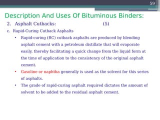 Description And Uses Of Bituminous Binders:
59
2. Asphalt Cutbacks: (5)
c. Rapid-Curing Cutback Asphalts
• Rapid-curing (RC) cutback asphalts are produced by blending
asphalt cement with a petroleum distillate that will evaporate
easily, thereby facilitating a quick change from the liquid form at
the time of application to the consistency of the original asphalt
cement.
• Gasoline or naphtha generally is used as the solvent for this series
of asphalts.
• The grade of rapid-curing asphalt required dictates the amount of
solvent to be added to the residual asphalt cement.
 
