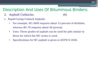 Description And Uses Of Bituminous Binders:
60
2. Asphalt Cutbacks: (6)
c. Rapid-Curing Cutback Asphalts
• For example, RC-3000 requires about 15 percent of distillate,
whereas RC-70 requires about 40 percent.
• Uses: These grades of asphalt can be used for jobs similar to
those for which the MC series is used.
• Specifications for RC asphalt is given in ASTM D 2028.
 