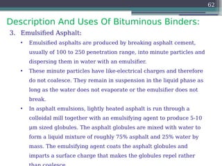 Description And Uses Of Bituminous Binders:
62
3. Emulsified Asphalt:
• Emulsified asphalts are produced by breaking asphalt cement,
usually of 100 to 250 penetration range, into minute particles and
dispersing them in water with an emulsifier.
• These minute particles have like-electrical charges and therefore
do not coalesce. They remain in suspension in the liquid phase as
long as the water does not evaporate or the emulsifier does not
break.
• In asphalt emulsions, lightly heated asphalt is run through a
colloidal mill together with an emulsifying agent to produce 5-10
μm sized globules. The asphalt globules are mixed with water to
form a liquid mixture of roughly 75% asphalt and 25% water by
mass. The emulsifying agent coats the asphalt globules and
imparts a surface charge that makes the globules repel rather
 