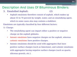 Description And Uses Of Bituminous Binders:
64
3. Emulsified Asphalt: (2)
• Asphalt emulsions therefore consist of asphalt, which makes up
about 55 to 70 percent by weight, water, and an emulsifying agent,
which in some cases also may contain a stabilizer.
Emulsions are typically classified by four different factors:
1) Charge:
• The emulsifying agent can impart either a positive or negative
charge on the asphalt globules.
• Anionic emulsions have negative charges on the asphalt, whereas
cationic emulsions have positive charges.
• Anionic emulsions should be used with aggregates that have
positive surface charges (such as limestone), and cationic emulsions
with aggregates having negative surface charges (such as quartz,
siliceous gravels, etc.).
 