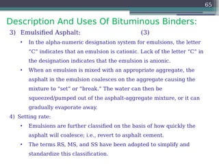 Description And Uses Of Bituminous Binders:
65
3) Emulsified Asphalt: (3)
• In the alpha-numeric designation system for emulsions, the letter
“C” indicates that an emulsion is cationic. Lack of the letter “C” in
the designation indicates that the emulsion is anionic.
• When an emulsion is mixed with an appropriate aggregate, the
asphalt in the emulsion coalesces on the aggregate causing the
mixture to “set” or “break.” The water can then be
squeezed/pumped out of the asphalt-aggregate mixture, or it can
gradually evaporate away.
4) Setting rate:
• Emulsions are further classified on the basis of how quickly the
asphalt will coalesce; i.e., revert to asphalt cement.
• The terms RS, MS, and SS have been adopted to simplify and
standardize this classification.
 