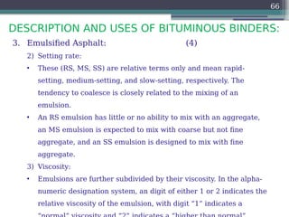 DESCRIPTION AND USES OF BITUMINOUS BINDERS:
66
3. Emulsified Asphalt: (4)
2) Setting rate:
• These (RS, MS, SS) are relative terms only and mean rapid-
setting, medium-setting, and slow-setting, respectively. The
tendency to coalesce is closely related to the mixing of an
emulsion.
• An RS emulsion has little or no ability to mix with an aggregate,
an MS emulsion is expected to mix with coarse but not fine
aggregate, and an SS emulsion is designed to mix with fine
aggregate.
3) Viscosity:
• Emulsions are further subdivided by their viscosity. In the alpha-
numeric designation system, an digit of either 1 or 2 indicates the
relative viscosity of the emulsion, with digit “1” indicates a
 