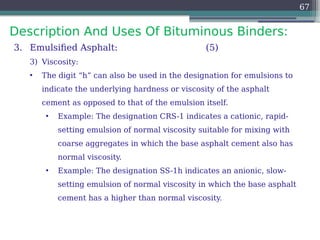 Description And Uses Of Bituminous Binders:
67
3. Emulsified Asphalt: (5)
3) Viscosity:
• The digit “h” can also be used in the designation for emulsions to
indicate the underlying hardness or viscosity of the asphalt
cement as opposed to that of the emulsion itself.
• Example: The designation CRS-1 indicates a cationic, rapid-
setting emulsion of normal viscosity suitable for mixing with
coarse aggregates in which the base asphalt cement also has
normal viscosity.
• Example: The designation SS-1h indicates an anionic, slow-
setting emulsion of normal viscosity in which the base asphalt
cement has a higher than normal viscosity.
 