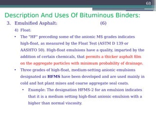 Description And Uses Of Bituminous Binders:
68
3. Emulsified Asphalt: (6)
4) Float:
• The "HF" preceding some of the anionic MS grades indicates
high-float, as measured by the Float Test (ASTM D 139 or
AASHTO 50). High-float emulsions have a quality, imparted by the
addition of certain chemicals, that permits a thicker asphalt film
on the aggregate particles with minimum probability of drainage.
• Three grades of high-float, medium-setting anionic emulsions
designated as HFMS have been developed and are used mainly in
cold and hot plant mixes and coarse aggregate seal coats.
• Example: The designation HFMS-2 for an emulsion indicates
that it is a medium setting high-float anionic emulsion with a
higher than normal viscosity.
 