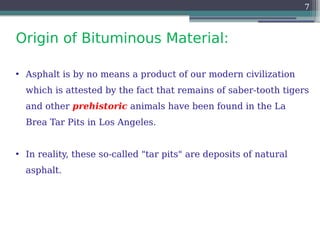 Origin of Bituminous Material:
7
• Asphalt is by no means a product of our modern civilization
which is attested by the fact that remains of saber-tooth tigers
and other prehistoric animals have been found in the La
Brea Tar Pits in Los Angeles.
• In reality, these so-called "tar pits" are deposits of natural
asphalt.
 