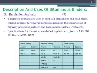Description And Uses Of Bituminous Binders:
71
3. Emulsified Asphalt: (7)
• Emulsified asphalts are used in cold-laid plant mixes and road mixes
(mixed in-place) for several purposes, including the construction of
highway pavement surfaces and bases and in surface treatments.
• Specifications for the use of emulsified asphalts are given in AASHTO
M140 and ASTM D977.
 