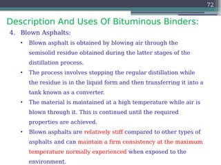 Description And Uses Of Bituminous Binders:
72
4. Blown Asphalts:
• Blown asphalt is obtained by blowing air through the
semisolid residue obtained during the latter stages of the
distillation process.
• The process involves stopping the regular distillation while
the residue is in the liquid form and then transferring it into a
tank known as a converter.
• The material is maintained at a high temperature while air is
blown through it. This is continued until the required
properties are achieved.
• Blown asphalts are relatively stiff compared to other types of
asphalts and can maintain a firm consistency at the maximum
temperature normally experienced when exposed to the
environment.
 