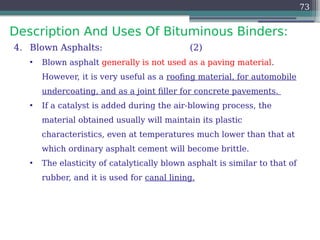 Description And Uses Of Bituminous Binders:
73
4. Blown Asphalts: (2)
• Blown asphalt generally is not used as a paving material.
However, it is very useful as a roofing material, for automobile
undercoating, and as a joint filler for concrete pavements.
• If a catalyst is added during the air-blowing process, the
material obtained usually will maintain its plastic
characteristics, even at temperatures much lower than that at
which ordinary asphalt cement will become brittle.
• The elasticity of catalytically blown asphalt is similar to that of
rubber, and it is used for canal lining.
 