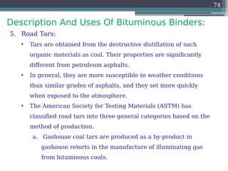 Description And Uses Of Bituminous Binders:
74
5. Road Tars:
• Tars are obtained from the destructive distillation of such
organic materials as coal. Their properties are significantly
different from petroleum asphalts.
• In general, they are more susceptible to weather conditions
than similar grades of asphalts, and they set more quickly
when exposed to the atmosphere.
• The American Society for Testing Materials (ASTM) has
classified road tars into three general categories based on the
method of production.
a. Gashouse coal tars are produced as a by-product in
gashouse retorts in the manufacture of illuminating gas
from bituminous coals.
 