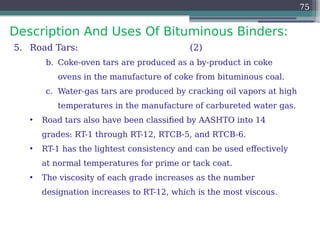 Description And Uses Of Bituminous Binders:
75
5. Road Tars: (2)
b. Coke-oven tars are produced as a by-product in coke
ovens in the manufacture of coke from bituminous coal.
c. Water-gas tars are produced by cracking oil vapors at high
temperatures in the manufacture of carbureted water gas.
• Road tars also have been classified by AASHTO into 14
grades: RT-1 through RT-12, RTCB-5, and RTCB-6.
• RT-1 has the lightest consistency and can be used effectively
at normal temperatures for prime or tack coat.
• The viscosity of each grade increases as the number
designation increases to RT-12, which is the most viscous.
 