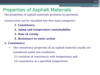 Properties of Asphalt Materials
77
The properties of asphalt materials pertinent to pavement
construction can be classified into four main categories:
1. Consistency
2. Aging and temperature sustainability
3. Rate of curing
4. Resistance to water action
1. Consistency
• The consistency properties of an asphalt material usually are
considered under two conditions:
(1) variation of consistency with temperature and
(2) consistency at a specified temperature.
 