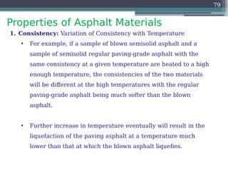 Properties of Asphalt Materials
79
1. Consistency: Variation of Consistency with Temperature
• For example, if a sample of blown semisolid asphalt and a
sample of semisolid regular paving-grade asphalt with the
same consistency at a given temperature are heated to a high
enough temperature, the consistencies of the two materials
will be different at the high temperatures with the regular
paving-grade asphalt being much softer than the blown
asphalt.
• Further increase in temperature eventually will result in the
liquefaction of the paving asphalt at a temperature much
lower than that at which the blown asphalt liquefies.
 