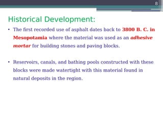 Historical Development:
8
• The first recorded use of asphalt dates back to 3800 B. C. in
Mesopotamia where the material was used as an adhesive
mortar for building stones and paving blocks.
• Reservoirs, canals, and bathing pools constructed with these
blocks were made watertight with this material found in
natural deposits in the region.
 