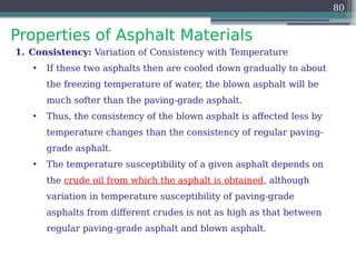 Properties of Asphalt Materials
80
1. Consistency: Variation of Consistency with Temperature
• If these two asphalts then are cooled down gradually to about
the freezing temperature of water, the blown asphalt will be
much softer than the paving-grade asphalt.
• Thus, the consistency of the blown asphalt is affected less by
temperature changes than the consistency of regular paving-
grade asphalt.
• The temperature susceptibility of a given asphalt depends on
the crude oil from which the asphalt is obtained, although
variation in temperature susceptibility of paving-grade
asphalts from different crudes is not as high as that between
regular paving-grade asphalt and blown asphalt.
 