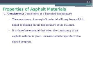 Properties of Asphalt Materials
81
1. Consistency: Consistency at a Specified Temperature
• The consistency of an asphalt material will vary from solid to
liquid depending on the temperature of the material.
• It is therefore essential that when the consistency of an
asphalt material is given, the associated temperature also
should be given.
 