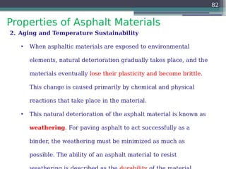 Properties of Asphalt Materials
82
2. Aging and Temperature Sustainability
• When asphaltic materials are exposed to environmental
elements, natural deterioration gradually takes place, and the
materials eventually lose their plasticity and become brittle.
This change is caused primarily by chemical and physical
reactions that take place in the material.
• This natural deterioration of the asphalt material is known as
weathering. For paving asphalt to act successfully as a
binder, the weathering must be minimized as much as
possible. The ability of an asphalt material to resist
 