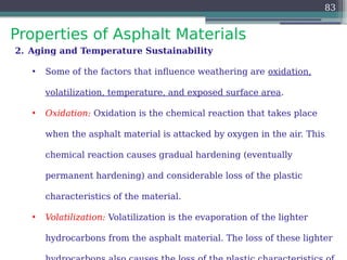 Properties of Asphalt Materials
83
2. Aging and Temperature Sustainability
• Some of the factors that influence weathering are oxidation,
volatilization, temperature, and exposed surface area.
• Oxidation: Oxidation is the chemical reaction that takes place
when the asphalt material is attacked by oxygen in the air. This
chemical reaction causes gradual hardening (eventually
permanent hardening) and considerable loss of the plastic
characteristics of the material.
• Volatilization: Volatilization is the evaporation of the lighter
hydrocarbons from the asphalt material. The loss of these lighter
 