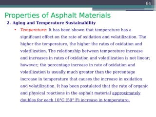 Properties of Asphalt Materials
84
2. Aging and Temperature Sustainability
• Temperature: It has been shown that temperature has a
significant effect on the rate of oxidation and volatilization. The
higher the temperature, the higher the rates of oxidation and
volatilization. The relationship between temperature increase
and increases in rates of oxidation and volatilization is not linear;
however; the percentage increase in rate of oxidation and
volatilization is usually much greater than the percentage
increase in temperature that causes the increase in oxidation
and volatilization. It has been postulated that the rate of organic
and physical reactions in the asphalt material approximately
doubles for each 10°C (50° F) increase in temperature.
 