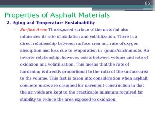 Properties of Asphalt Materials
85
2. Aging and Temperature Sustainability
• Surface Area: The exposed surface of the material also
influences its rate of oxidation and volatilization. There is a
direct relationship between surface area and rate of oxygen
absorption and loss due to evaporation in grams/cm3/minute. An
inverse relationship, however, exists between volume and rate of
oxidation and volatilization. This means that the rate of
hardening is directly proportional to the ratio of the surface area
to the volume. This fact is taken into consideration when asphalt
concrete mixes are designed for pavement construction in that
the air voids are kept to the practicable minimum required for
stability to reduce the area exposed to oxidation.
 