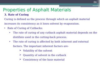 Properties of Asphalt Materials
86
3. Rate of Curing
Curing is defined as the process through which an asphalt material
increases its consistency as it loses solvent by evaporation.
• Rate of Curing of Cutbacks:
• The rate of curing of any cutback asphalt material depends on the
distillate used in the cutting-back process.
• The rate of curing is affected by both inherent and external
factors. The important inherent factors are-
 Volatility of the solvent
 Quantity of solvent in the cutback
 Consistency of the base material
 