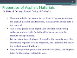 Properties of Asphalt Materials
87
3. Rate of Curing : Rate of Curing of Cutbacks
• The more volatile the solvent is, the faster it can evaporate from
the asphalt material, and therefore, the higher the curing rate of
the material.
• This is why gasoline and naphtha are used for rapid-curing
cutbacks, whereas light fuel oil and kerosene are used for
medium-curing cutbacks.
• For any given type of solvent, the smaller the quantity used, the
less time is required for it to evaporate, and therefore, the faster
the asphalt material will cure.
• Also, the higher the penetration of the base asphalt, the longer it
takes for the asphalt cutback to cure.
 