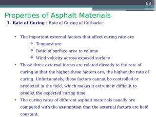 Properties of Asphalt Materials
88
3. Rate of Curing : Rate of Curing of Cutbacks:
• The important external factors that affect curing rate are
 Temperature
 Ratio of surface area to volume
 Wind velocity across exposed surface
• These three external forces are related directly to the rate of
curing in that the higher these factors are, the higher the rate of
curing. Unfortunately, these factors cannot be controlled or
predicted in the field, which makes it extremely difficult to
predict the expected curing time.
• The curing rates of different asphalt materials usually are
compared with the assumption that the external factors are held
constant.
 
