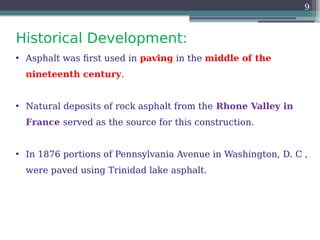 Historical Development:
9
• Asphalt was first used in paving in the middle of the
nineteenth century.
• Natural deposits of rock asphalt from the Rhone Valley in
France served as the source for this construction.
• In 1876 portions of Pennsylvania Avenue in Washington, D. C ,
were paved using Trinidad lake asphalt.
 