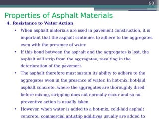 Properties of Asphalt Materials
90
4. Resistance to Water Action
• When asphalt materials are used in pavement construction, it is
important that the asphalt continues to adhere to the aggregates
even with the presence of water.
• If this bond between the asphalt and the aggregates is lost, the
asphalt will strip from the aggregates, resulting in the
deterioration of the pavement.
• The asphalt therefore must sustain its ability to adhere to the
aggregates even in the presence of water. In hot-mix, hot-laid
asphalt concrete, where the aggregates are thoroughly dried
before mixing, stripping does not normally occur and so no
preventive action is usually taken.
• However, when water is added to a hot-mix, cold-laid asphalt
concrete, commercial antistrip additives usually are added to
 