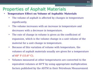 Properties of Asphalt Materials
91
• Temperature Effect on Volume of Asphaltic Materials
• The volume of asphalt is affected by changes in temperature
significantly.
• The volume increases with an increase in temperature and
decreases with a decrease in temperature.
• The rate of change in volume is given as the coefficient of
expansion, which is the volume change in a unit volume of the
material for a unit change in temperature.
• Because of this variation of volume with temperature, the
volumes of asphalt materials usually are given for a temperature
of 60° F (15.6° C).
• Volumes measured at other temperatures are converted to the
equivalent volumes at 60°F by using appropriate multiplication
factors published by the ASTM in their Petroleum Measurement
 