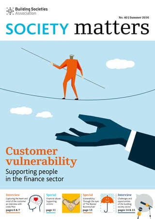 SOCIETY
No. 40 | Summer 2016
Interview Special Special Interview
pages 6 & 7 page 11 page 13 pages 14 & 15
Financial abuse:
Supporting
victims
Capturing the heart and
mind of the customer;
an interview with
Linda Moir
Vulnerability:
Through the eyes
of ‘The Bipolar
Businessman’
Challenges and
opportunities
of the building
society sector
matters
Vulnerability in
the finacial sector
Supporting people
in the finance sector
Customer
vulnerability
 