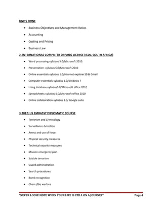 UNITS DONE
• Business Objectives and Management Ratios
• Accounting
• Costing and Pricing
• Business Law
2. INTERNATIONAL COMPUTER DRIVING LICENSE (ICDL, SOUTH AFRICA)
• Word processing-syllabus 5.0/Microsoft 2010.
• Presentation -syllabus 5.0/Microsoft 2010
• Online essentials-syllabus 1.0/internet explorer10 & Gmail
• Computer essentials-syllabus 1.0/windows 7
• Using database-syllabus5.0/Microsoft office 2010
• Spreadsheets-syllabus 5.0/Microsoft office 2010
• Online collaboration-syllabus 1.0/ Google suite
3.2012: US EMBASSY DIPLOMATIC COURSE
• Terrorism and Criminology
• Surveillance detection
• Arrest and use of force
• Physical security measures
• Technical security measures
• Mission emergency plan
• Suicide terrorism
• Guard administration
• Search procedures
• Bomb recognition
• Chem./Bio warfare
“NEVER LOOSE HOPE WHEN YOUR LIFE IS STILL ON A JOURNEY” Page 4
 