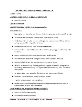7.1996-1999: TEREMI BOYS HIGH SCHOOL (K.C.S.E CERTIFICATE)
GRADE-C-(MINUS)
8.1987-1995 SIRIGOI PRIMARY SCHOOL (K.C.P.E CERTIFICATE)
• GRADE: C- (MINUS)
C: WORK EXPERIENCE
SECUREX AGENCIES LTD. FROM 2016 (sales executive)
RESPONSIBILITIES:
• Sourcing for new clients for guarding and electronic systems as per the monthly targets.
• Sourcing extra business from existing clients as per monthly targets
• Conduct security survey for new and existing clients and prepare and deliver to them
survey reports within a stipulated timelines.
• Follow-up on all quotations given and give weekly reports.
• Communicate to concerned departments of confirmed/ongoing jobs within reasonable
timeframe.
• Analyze business proposal response and prepare weekly report.
• Ensure that service contracts are signed before commencement of service.
• Collection of all relevant fees from clients per the contract terms.
• Maintain relationships with clients by providing support, information, and guidance;
researching and recommending new opportunities; recommending profit and service
improvement.
• Carry out regular visits to existing clients to monitor customer satisfaction.
• Undertake customer opinion surveys in respect to sales.
• Organize sales exhibitions and promotions.
• Identify product improvements or new products by remaining current on industry
trends, market activities, and competitors.
ATTACHMENT KK SECURITY (THREE MONTHS, ON GOING)
• Opening of files for new employees
• Updating records for old employees
“NEVER LOOSE HOPE WHEN YOUR LIFE IS STILL ON A JOURNEY” Page 6
 