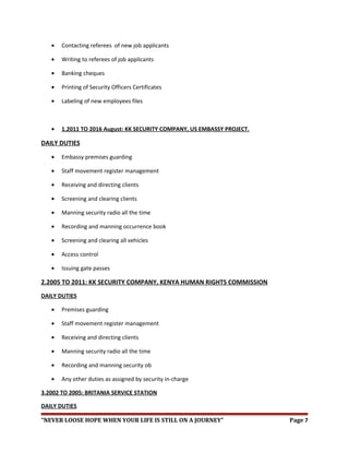 • Contacting referees of new job applicants
• Writing to referees of job applicants
• Banking cheques
• Printing of Security Officers Certificates
• Labeling of new employees files
• 1.2011 TO 2016 August: KK SECURITY COMPANY, US EMBASSY PROJECT.
DAILY DUTIES
• Embassy premises guarding
• Staff movement register management
• Receiving and directing clients
• Screening and clearing clients
• Manning security radio all the time
• Recording and manning occurrence book
• Screening and clearing all vehicles
• Access control
• Issuing gate passes
2.2005 TO 2011: KK SECURITY COMPANY, KENYA HUMAN RIGHTS COMMISSION
DAILY DUTIES
• Premises guarding
• Staff movement register management
• Receiving and directing clients
• Manning security radio all the time
• Recording and manning security ob
• Any other duties as assigned by security in-charge
3.2002 TO 2005: BRITANIA SERVICE STATION
DAILY DUTIES
“NEVER LOOSE HOPE WHEN YOUR LIFE IS STILL ON A JOURNEY” Page 7
 