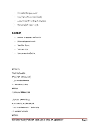 • Pump attendant/supervisor
• Ensuring machines are serviceable
• Accounting and recording all daily sales
• Managing daily stock records
D: HOBIES
• Reading newspapers and novels
• Listening to gospel music
• Watching drama
• Team working
• Discussing and debating
REFEREES
WINSTON SIANGU,
OPERATION CONSULTANT,
KK SECURITY COMPANY,
P.O BOX 14662-00800,
NAIROBI.
CELL PHONE.0734699966
MILLICENT NAMUSONGE,
HUMAN RESOURCE MANAGER
KENYA HUMAN RIGHTS COMMISSION,
P.O BOX 41079-00100,
NAIROBI.
“NEVER LOOSE HOPE WHEN YOUR LIFE IS STILL ON A JOURNEY” Page 8
 