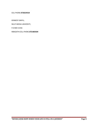 CELL PHONE.0728229524
KENNEDY SIMIYU,
MULTI MEDIA UNIVERSITY,
P.O BOX 15356
MBAGATHI.CELL PHONE.0721803504
“NEVER LOOSE HOPE WHEN YOUR LIFE IS STILL ON A JOURNEY” Page 9
 