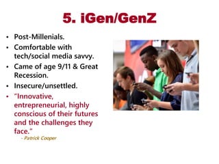 5. iGen/GenZ
• Post-Millenials.
• Comfortable with
tech/social media savvy.
• Came of age 9/11 & Great
Recession.
• Insecure/unsettled.
• “Innovative,
entrepreneurial, highly
conscious of their futures
and the challenges they
face.“
- Patrick Cooper
 