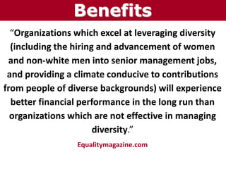 “Organizations which excel at leveraging diversity
(including the hiring and advancement of women
and non-white men into senior management jobs,
and providing a climate conducive to contributions
from people of diverse backgrounds) will experience
better financial performance in the long run than
organizations which are not effective in managing
diversity.”
Equalitymagazine.com
Benefits
 