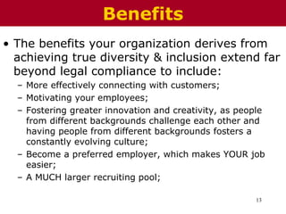 13
• The benefits your organization derives from
achieving true diversity & inclusion extend far
beyond legal compliance to include:
– More effectively connecting with customers;
– Motivating your employees;
– Fostering greater innovation and creativity, as people
from different backgrounds challenge each other and
having people from different backgrounds fosters a
constantly evolving culture;
– Become a preferred employer, which makes YOUR job
easier;
– A MUCH larger recruiting pool;
Benefits
 