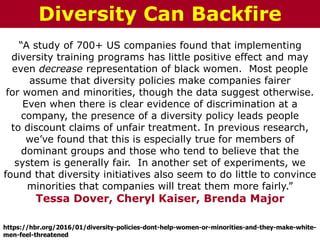 “A study of 700+ US companies found that implementing
diversity training programs has little positive effect and may
even decrease representation of black women. Most people
assume that diversity policies make companies fairer
for women and minorities, though the data suggest otherwise.
Even when there is clear evidence of discrimination at a
company, the presence of a diversity policy leads people
to discount claims of unfair treatment. In previous research,
we’ve found that this is especially true for members of
dominant groups and those who tend to believe that the
system is generally fair. In another set of experiments, we
found that diversity initiatives also seem to do little to convince
minorities that companies will treat them more fairly.”
Tessa Dover, Cheryl Kaiser, Brenda Major
https://hbr.org/2016/01/diversity-policies-dont-help-women-or-minorities-and-they-make-white-
men-feel-threatened
Diversity Can Backfire
 