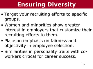 20
• Target your recruiting efforts to specific
groups.
• Women and minorities show greater
interest in employers that customize their
recruiting efforts to them.
• Place an emphasis on fairness and
objectivity in employee selection.
• Similarities in personality traits with co-
workers critical for career success.
Ensuring Diversity
 