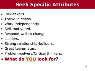23
• Risk-takers.
• Thrive in chaos.
• Work independently.
• Self-motivated.
• Respond well to change.
• Leaders.
• Strong relationship-builders.
• Great teammates.
• Problem-solvers/Critical thinkers.
• What do YOU look for?
Seek Specific Attributes
 