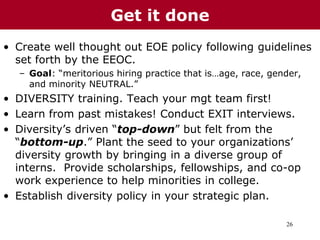 26
• Create well thought out EOE policy following guidelines
set forth by the EEOC.
– Goal: “meritorious hiring practice that is…age, race, gender,
and minority NEUTRAL.”
• DIVERSITY training. Teach your mgt team first!
• Learn from past mistakes! Conduct EXIT interviews.
• Diversity’s driven “top-down” but felt from the
“bottom-up.” Plant the seed to your organizations’
diversity growth by bringing in a diverse group of
interns. Provide scholarships, fellowships, and co-op
work experience to help minorities in college.
• Establish diversity policy in your strategic plan.
Get it done
 