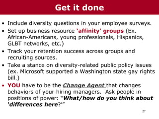 27
• Include diversity questions in your employee surveys.
• Set up business resource ‘affinity’ groups (Ex.
African-Americans, young professionals, Hispanics,
GLBT networks, etc.)
• Track your retention success across groups and
recruiting sources.
• Take a stance on diversity-related public policy issues
(ex. Microsoft supported a Washington state gay rights
bill.)
• YOU have to be the Change Agent that changes
behaviors of your hiring managers. Ask people in
positions of power: “What/how do you think about
‘differences here?’”
Get it done
 