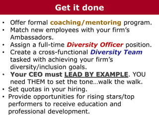 • Offer formal coaching/mentoring program.
• Match new employees with your firm’s
Ambassadors.
• Assign a full-time Diversity Officer position.
• Create a cross-functional Diversity Team
tasked with achieving your firm’s
diversity/inclusion goals.
• Your CEO must LEAD BY EXAMPLE. YOU
need THEM to set the tone…walk the walk.
• Set quotas in your hiring.
• Provide opportunities for rising stars/top
performers to receive education and
professional development.
Get it done
 