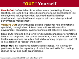 Reach Out: Infuse talent from other areas (marketing, finance,
logistics, etc.) and bring those disciplines to focus on HR issues like
employment value proposition, options-based leadership
development, optimized talent supply chains and risk-optimized
performance management.
Venture Out: Exert influence beyond traditional role of functional
specialist, through direct interactions with constituents like
government, regulators, investors and global collective movements.
Seek Out: Find and bring forth for discussion unpopular or unstated
facts or assumptions that can be debilitating if not addressed. Such
hidden assumptions are often first visible among employees, and HR
is in a position to “sense” them early.
Break Out: By leading transformational change. HR is uniquely
positioned to be the repository of principles and skills for creating
change-savvy and agile organizations.
“OUT” Yourself
www.workforce.com/articles/20179-what-is-the-future-of-hr
 