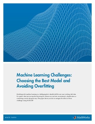 Machine Learning Challenges:
Choosing the Best Model and
Avoiding Overfitting
Modeling with machine learning is a challenging but valuable skill for any user working with data.
No matter what you use machine learning for, chances are you have encountered a classification or
overfitting concern along the way. This paper shows you how to mitigate the effects of these
challenges using MATLAB®.
W H I T E PA P E R
 