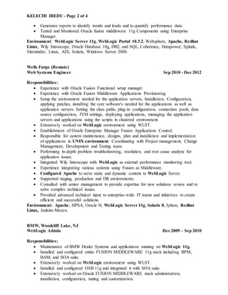 KELECHI IBEDU - Page 2 of 4
 Generates reports to identify trends and loads and to quantify performance data.
 Tested and Monitored Oracle fusion middleware 11g Components using Enterprise
Manager.
Environment: WebLogic Server 11g, WebLogic Portal 10.3.2, Websphere, Apache, Redhat
Linux, Wily Introscope, Oracle Database 10g, DB2, and SQL, Coherence, Datapower, Splunk,
Siteminder, Linux, AIX, Solaris, Windows Server 2008.
Wells Fargo (Remote)
Web Systems Engineer Sep 2010 - Dec 2012
Responsibilities:
 Experience with Oracle Fusion Functional setup manager.
 Experience with Oracle Fusion Middleware Applications Provisioning.
 Setup the environment needed for the application servers, Installation, Configuration,
applying patches, installing the core software's needed for the applications as well as
application servers. Setting the class paths, plug-in configuration, connection pools, data
source configuration, JVM settings, deploying applications, managing the application
servers and applications using the scripts in clustered environment.
 Extensively worked on WebLogic environment using WLST.
 Establishment of Oracle Enterprise Manager Fusion Applications Control.
 Responsible for system maintenance, designs, plan and installation and implementation
of applications in UNIX environment. Coordinating with Project management, Change
Management, Development and Testing team.
 Performing in-depth problem troubleshooting, resolution, and root cause analysis for
application issues.
 Integrated Wily Introscope with WebLogic as external performance monitoring tool.
 Experience integrating various systems using Fusion as Middleware.
 Configured Apache to serve static and dynamic content to WebLogic Server.
 Supported staging, production and DR environments.
 Consulted with senior management to provide expertise for new solutions review and to
solve complex technical issues.
 Provided advanced technical input to enterprise-wide IT teams and initiatives to create
efficient and successful solutions.
Environment: Apache, HPSA, Oracle 9i, WebLogic Server 11g, Solaris 8, Jython, Redhat
Linux, Jenkins-Maven.
BMW, Woodcliff Lake, NJ
WebLogic Admin Dec 2009 – Sep 2010
Responsibilities:
 Maintenance of BMW Dealer Systems and applications running on WebLogic 11g.
 Installed and configured entire FUSION MIDDLEWARE 11g stack including BPM,
BAM, and SOA suite.
 Extensively worked on WebLogic environment using WLST.
 Installed and configured OSB 11g and integrated it with SOA suite.
 Extensively worked on Oracle FUSION MIDDLEWARE stack administration,
installation, configuration, tuning and customization.
 